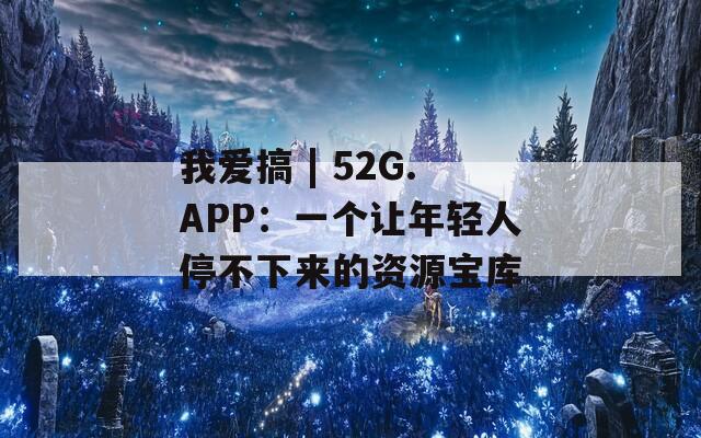 我爱搞 | 52G.APP：一个让年轻人停不下来的资源宝库