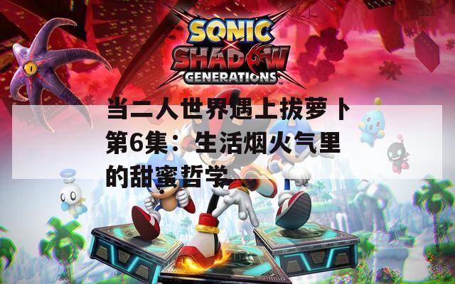 当二人世界遇上拔萝卜第6集：生活烟火气里的甜蜜哲学