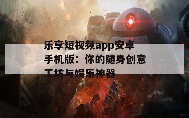 乐享短视频app安卓手机版：你的随身创意工坊与娱乐神器