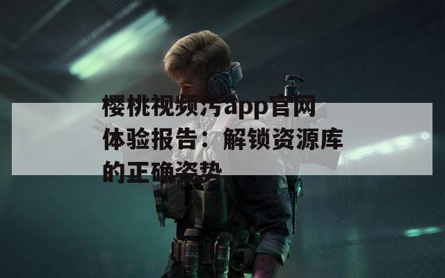 樱桃视频污app官网体验报告：解锁资源库的正确姿势